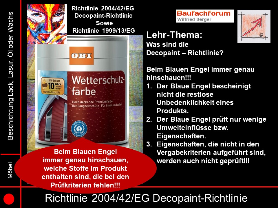 Decopaint Richtlinie 2004/42/EG Seminarfolien Der Blaue Engel als Außenfassadenfarbe Auch hier gilt es genauestens hinzuschauen, welche Inhaltstoffe hier beinhaltet sind. Denn wie aus der Norm zu erkennen, geht es ja letztendlich um die Pigmente und Füllstoffe und wie diese dann zum Trocknen gebracht werden. Also immer genauestens eruieren, was in den Innhaltstoffen vom Blauen Engel beinhaltet sind. Denn die Blaue Engel Produkte sind nicht mit den Decopaint-Richtlinien abgestimmt!!!