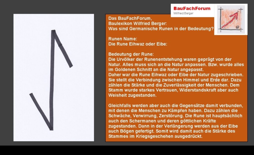 Eihwaz oder Eibe Eine ganz wichtige Stellung nahmen Bäume ein Zum einen lieferten Sie das Holz für die Feuer damit man es warm hatte Zum anderen war das Holz Baumaterial Aber auch für alle Heilende und gesundheitlichen Grundlagen waren ebenfalls die Bäume mit Ihren Harzen Ölen und Moosen ein wichtiger Bestandteil des täglichen Lebens Die Eibe war dabei einer der wertvollsten Lieferanten all dieser Materialien Begriffe aus dem Runenwesen Das dominierende Futhark die Völkerwanderung ganz Europa das ältere Futhark anerkanntes Runen-Alphabet Die Wikinger die jüngere Version des Futhark Zeichen archäologisch Einfach das Bild anklicken und Ihr kommt auf ein spannendes Video vom BauFachForum 